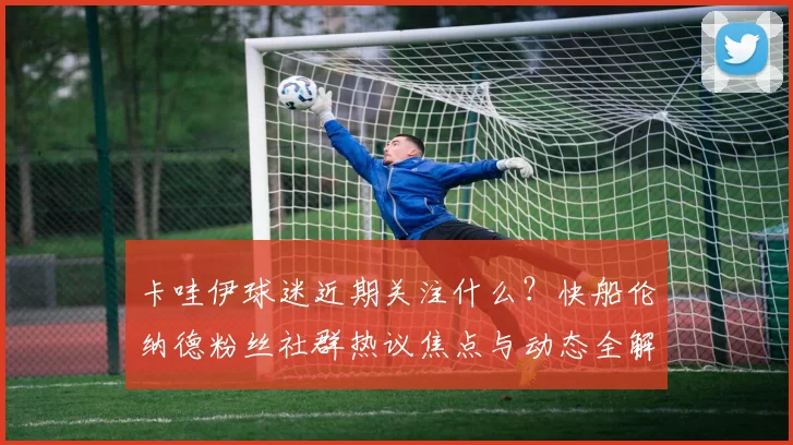 卡哇伊球迷近期关注什么?快船伦纳德粉丝社群热议焦点与动态全解析
