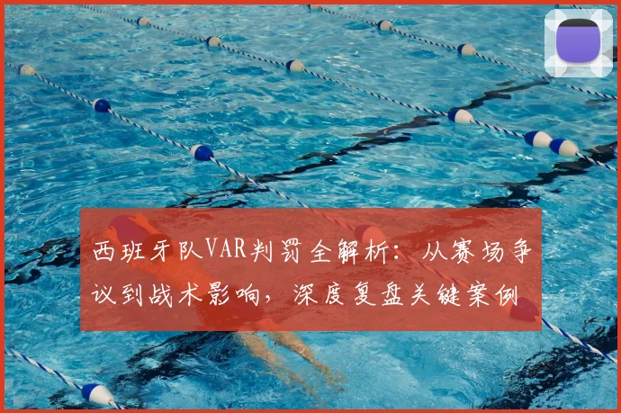 西班牙队VAR判罚全解析：从赛场争议到战术影响，深度复盘关键案例