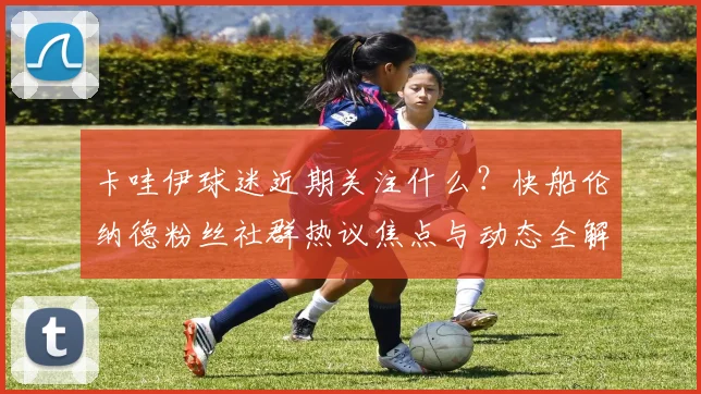 卡哇伊球迷近期关注什么？快船伦纳德粉丝社群热议焦点与动态全解析