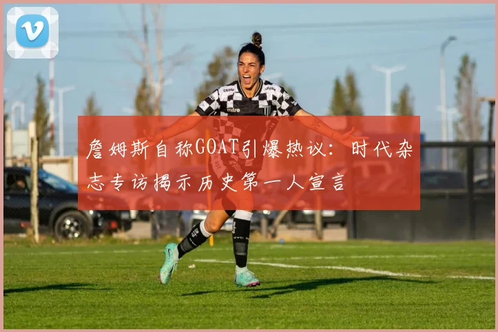 詹姆斯自称GOAT引爆热议：时代杂志专访揭示历史第一人宣言