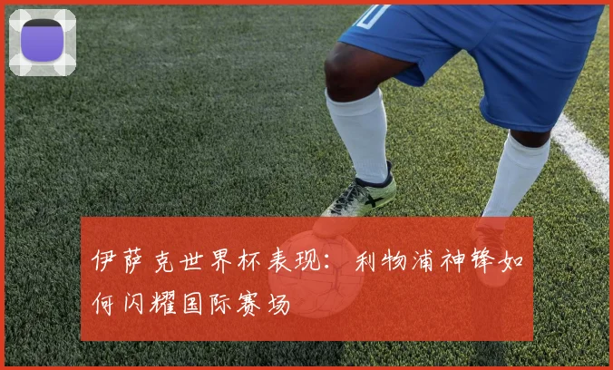 伊萨克世界杯表现:利物浦神锋如何闪耀国际赛场
