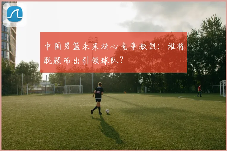 中国男篮未来核心竞争激烈：谁将脱颖而出引领球队？
