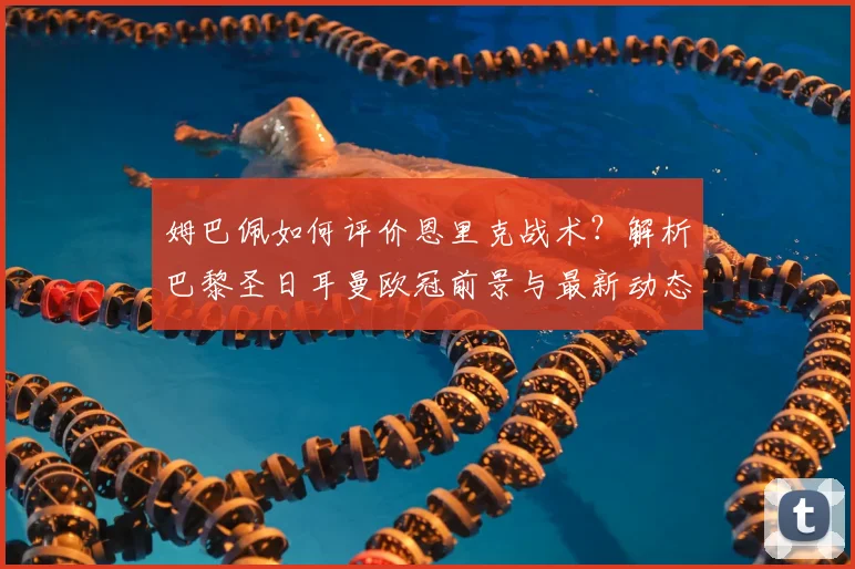 姆巴佩如何评价恩里克战术？解析巴黎圣日耳曼欧冠前景与最新动态