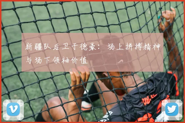 新疆队后卫于德豪：场上拼搏精神与场下领袖价值