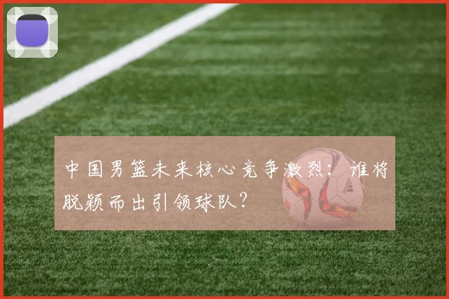 中国男篮未来核心竞争激烈:谁将脱颖而出引领球队?