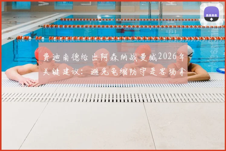 费迪南德给出阿森纳战曼城2026年关键建议:避免龟缩防守是客场拿分前提,详解战术选择