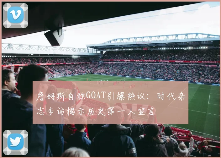 詹姆斯自称GOAT引爆热议:时代杂志专访揭示历史第一人宣言