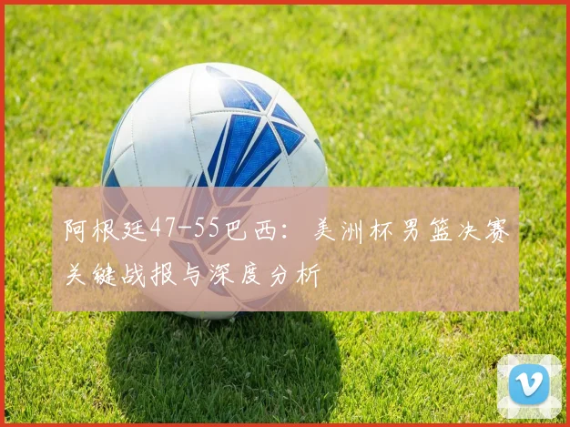 阿根廷47-55巴西：美洲杯男篮决赛关键战报与深度分析