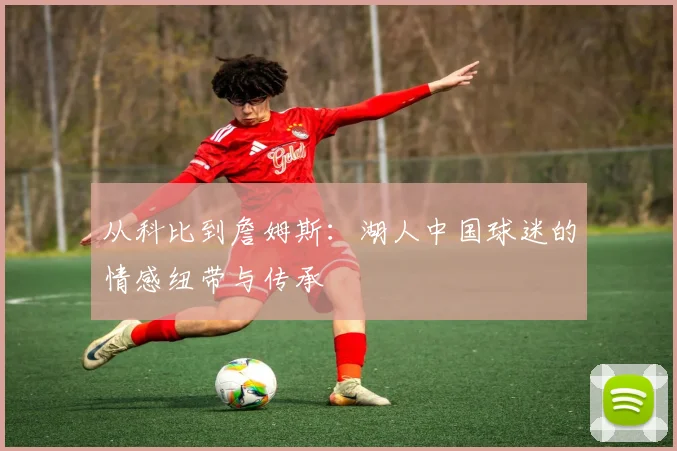 从科比到詹姆斯:湖人中国球迷的情感纽带与传承