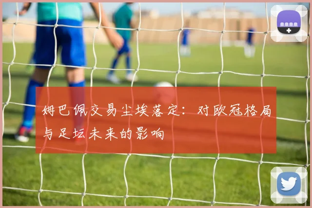 姆巴佩交易尘埃落定：对欧冠格局与足坛未来的影响