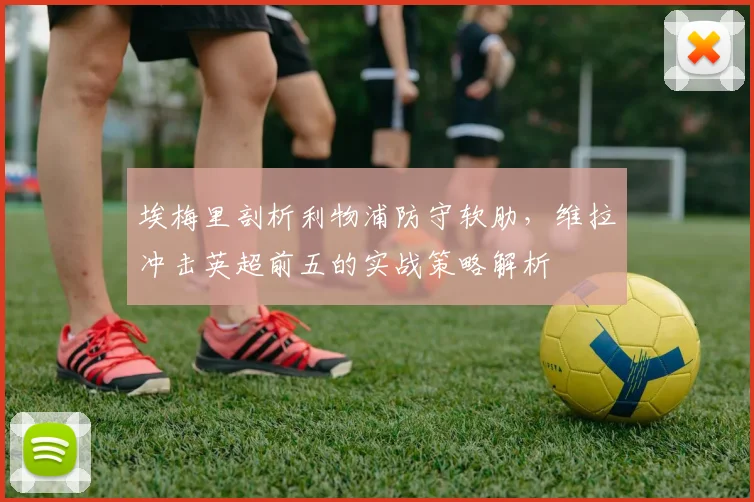 埃梅里剖析利物浦防守软肋,维拉冲击英超前五的实战策略解析