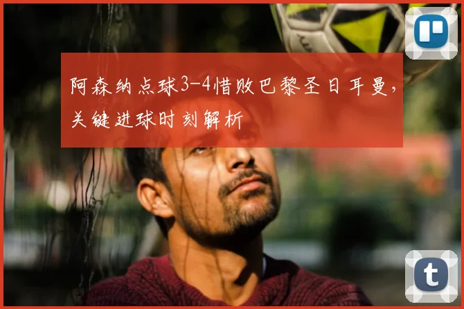 阿森纳点球3-4惜败巴黎圣日耳曼，关键进球时刻解析