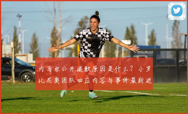 内马尔公开道歉原因是什么？小罗比尼奥团队回应内容与事件最新进展解析